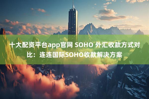 十大配资平台app官网 SOHO 外汇收款方式对比：连连国际SOHO收款解决方案