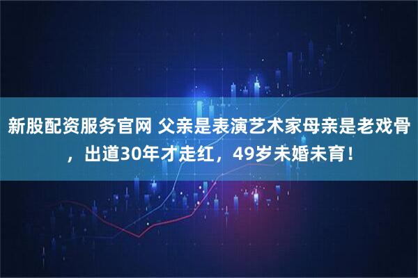 新股配资服务官网 父亲是表演艺术家母亲是老戏骨，出道30年才走红，49岁未婚未育！