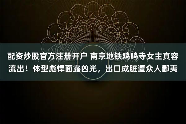 配资炒股官方注册开户 南京地铁鸡鸣寺女主真容流出！体型彪悍面露凶光，出口成脏遭众人鄙夷