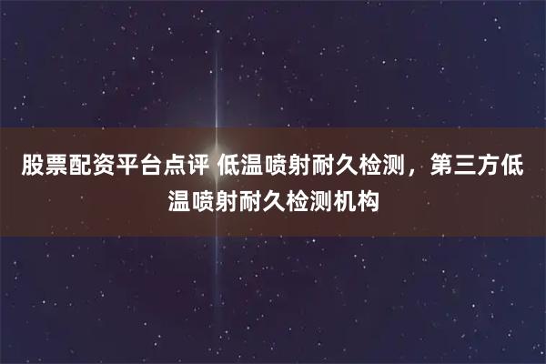股票配资平台点评 低温喷射耐久检测，第三方低温喷射耐久检测机构